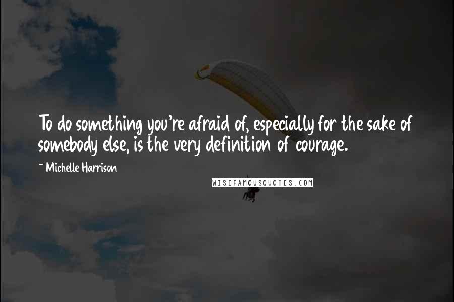 Michelle Harrison Quotes: To do something you're afraid of, especially for the sake of somebody else, is the very definition of courage.