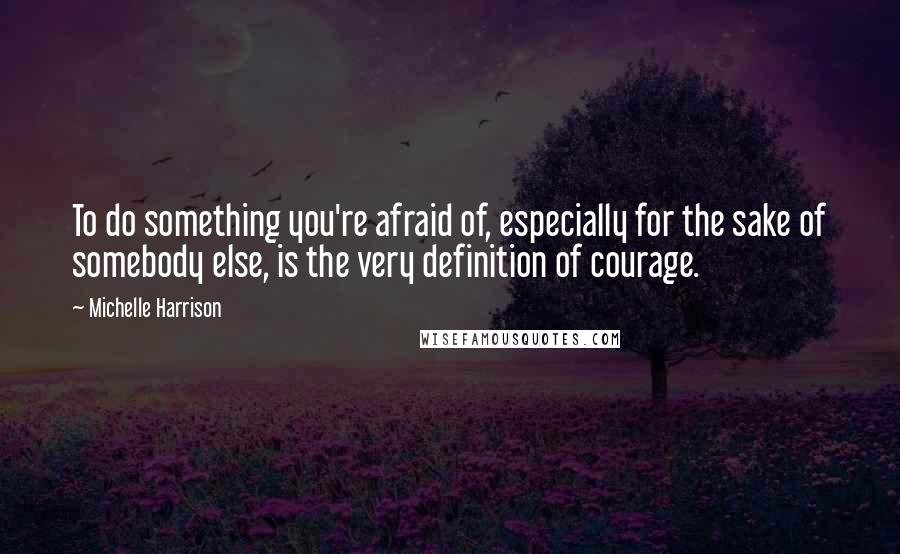 Michelle Harrison Quotes: To do something you're afraid of, especially for the sake of somebody else, is the very definition of courage.