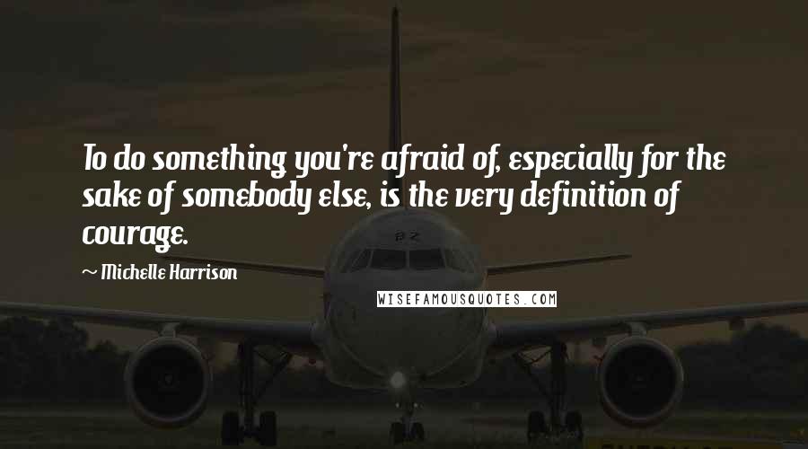 Michelle Harrison Quotes: To do something you're afraid of, especially for the sake of somebody else, is the very definition of courage.