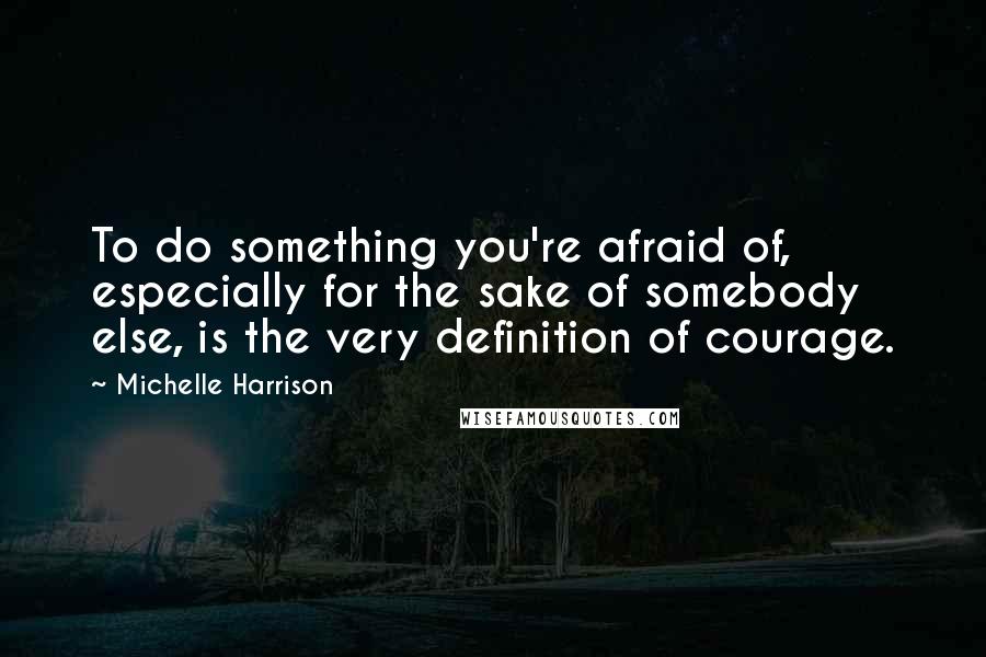 Michelle Harrison Quotes: To do something you're afraid of, especially for the sake of somebody else, is the very definition of courage.