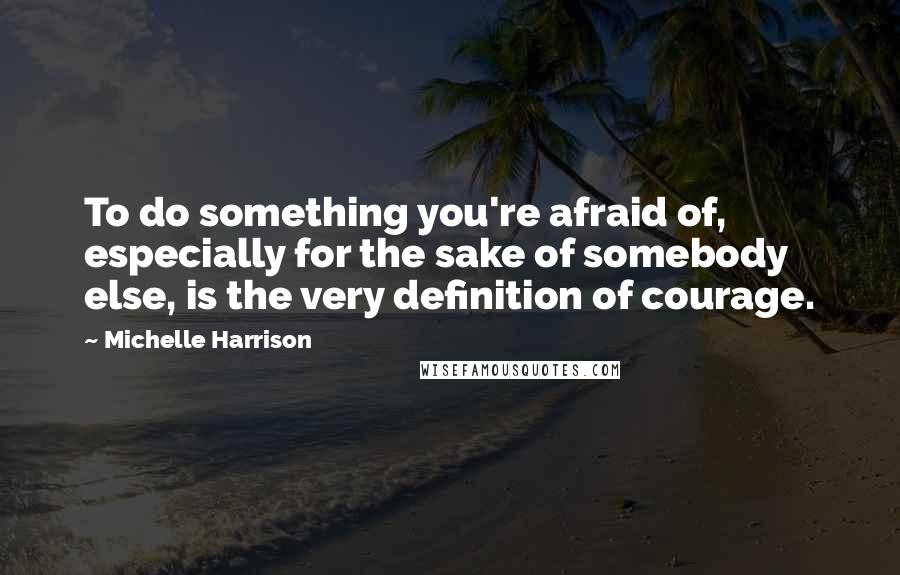 Michelle Harrison Quotes: To do something you're afraid of, especially for the sake of somebody else, is the very definition of courage.