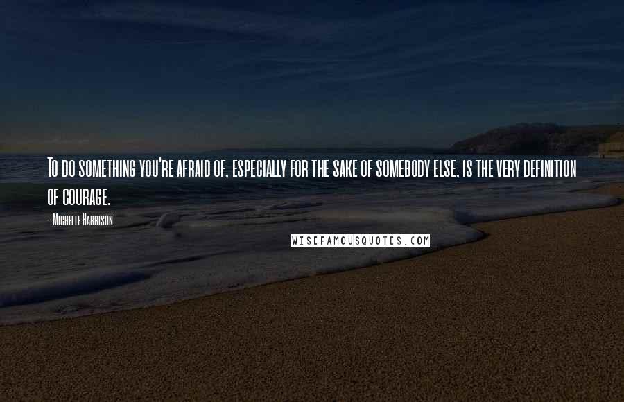Michelle Harrison Quotes: To do something you're afraid of, especially for the sake of somebody else, is the very definition of courage.