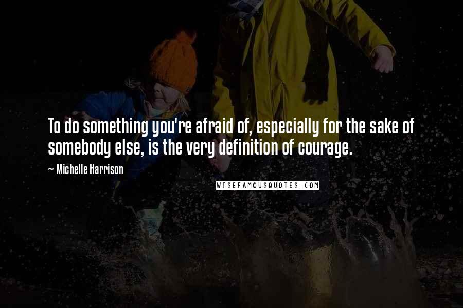 Michelle Harrison Quotes: To do something you're afraid of, especially for the sake of somebody else, is the very definition of courage.