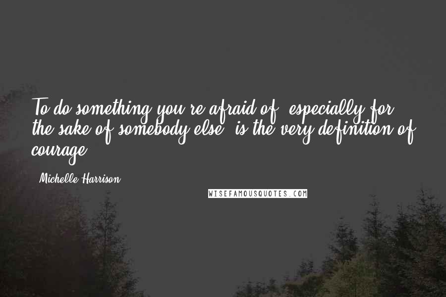 Michelle Harrison Quotes: To do something you're afraid of, especially for the sake of somebody else, is the very definition of courage.