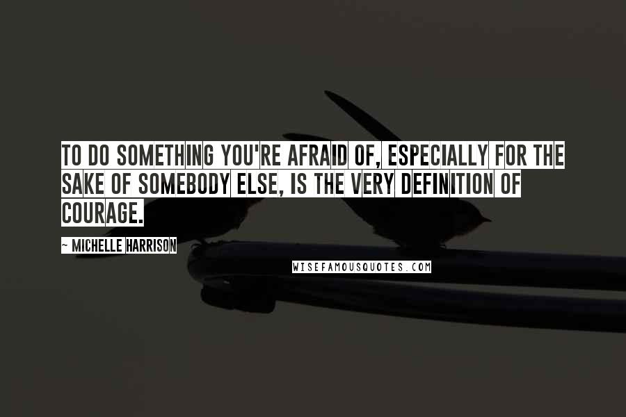 Michelle Harrison Quotes: To do something you're afraid of, especially for the sake of somebody else, is the very definition of courage.