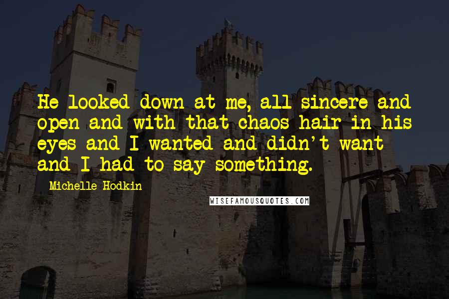 Michelle Hodkin Quotes: He looked down at me, all sincere and open and with that chaos hair in his eyes and I wanted and didn't want and I had to say something.