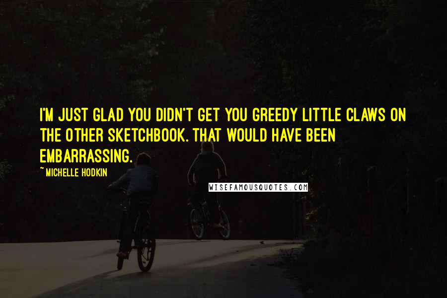 Michelle Hodkin Quotes: I'm just glad you didn't get you greedy little claws on the OTHER sketchbook. THAT would have been embarrassing.