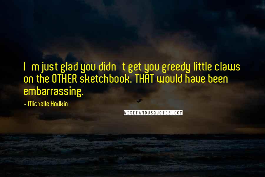 Michelle Hodkin Quotes: I'm just glad you didn't get you greedy little claws on the OTHER sketchbook. THAT would have been embarrassing.