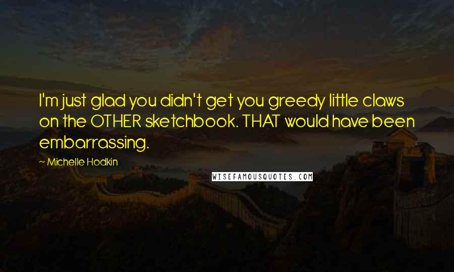 Michelle Hodkin Quotes: I'm just glad you didn't get you greedy little claws on the OTHER sketchbook. THAT would have been embarrassing.