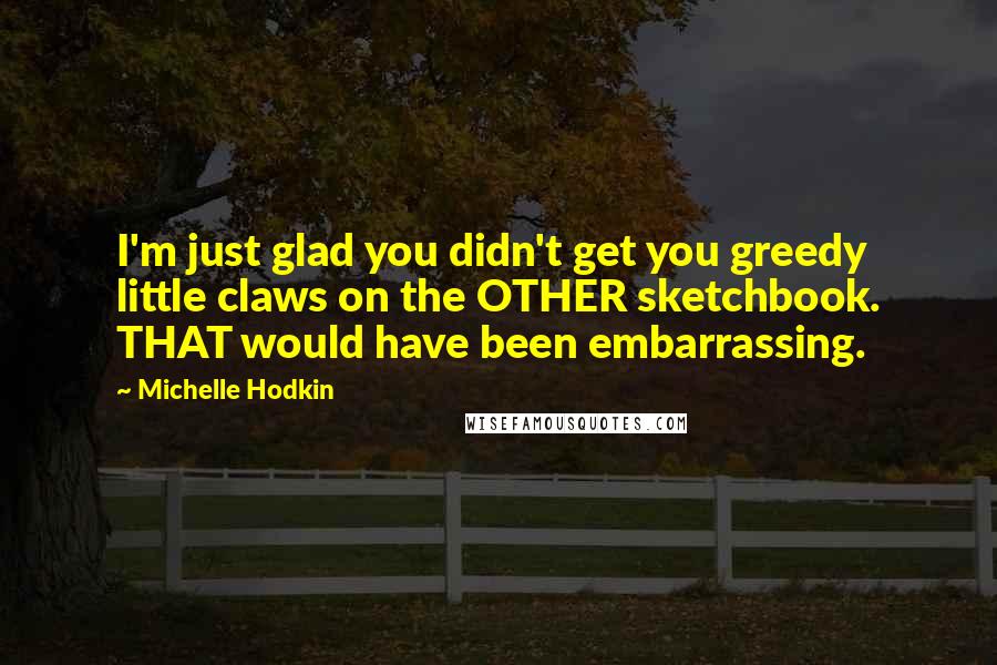 Michelle Hodkin Quotes: I'm just glad you didn't get you greedy little claws on the OTHER sketchbook. THAT would have been embarrassing.