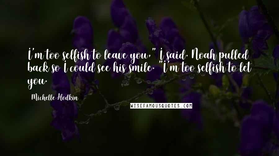 Michelle Hodkin Quotes: I'm too selfish to leave you," I said. Noah pulled back so I could see his smile. "I'm too selfish to let you.