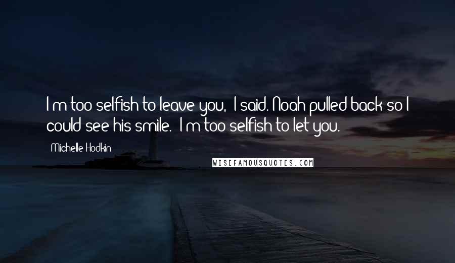 Michelle Hodkin Quotes: I'm too selfish to leave you," I said. Noah pulled back so I could see his smile. "I'm too selfish to let you.