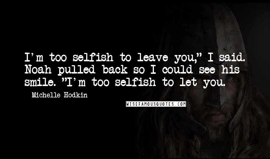 Michelle Hodkin Quotes: I'm too selfish to leave you," I said. Noah pulled back so I could see his smile. "I'm too selfish to let you.