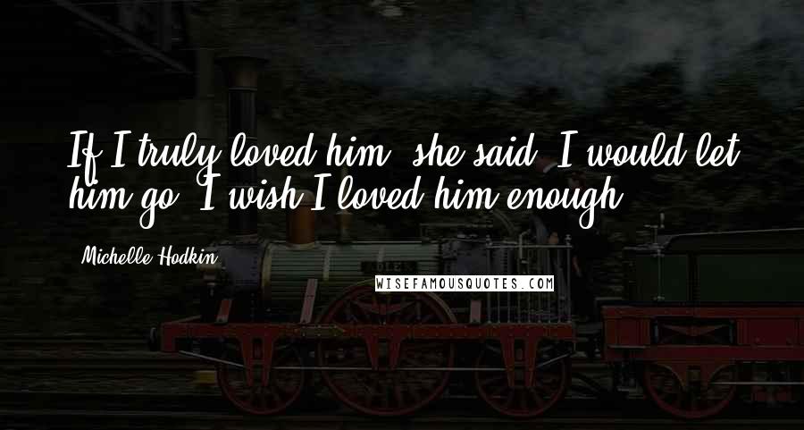 Michelle Hodkin Quotes: If I truly loved him, she said, I would let him go. I wish I loved him enough.