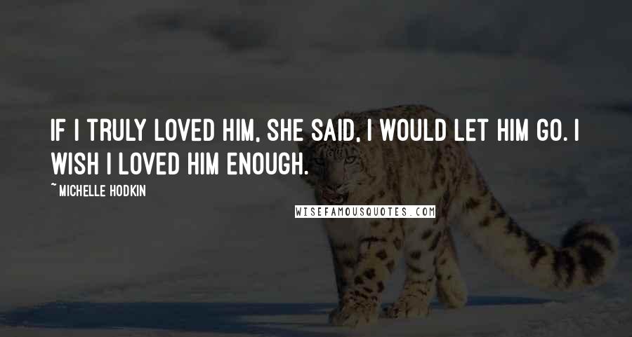 Michelle Hodkin Quotes: If I truly loved him, she said, I would let him go. I wish I loved him enough.