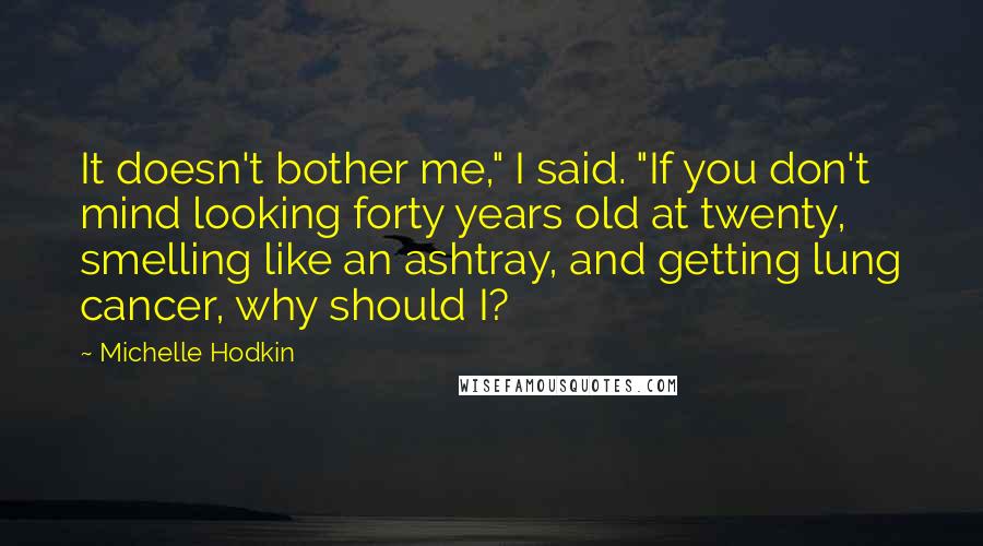 Michelle Hodkin Quotes: It doesn't bother me," I said. "If you don't mind looking forty years old at twenty, smelling like an ashtray, and getting lung cancer, why should I?