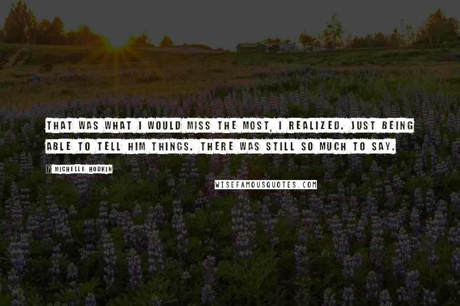 Michelle Hodkin Quotes: That was what I would miss the most, I realized. Just being able to tell him things. There was still so much to say.