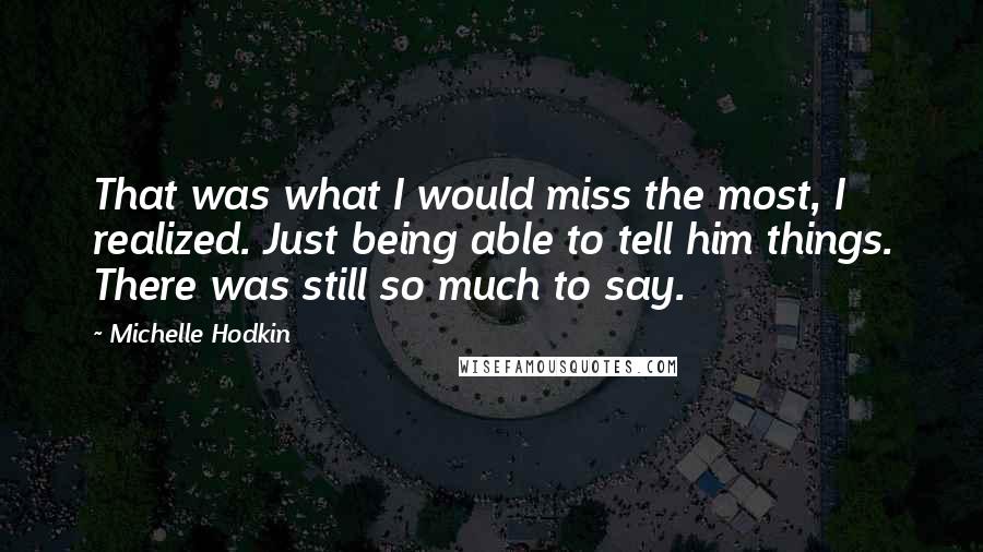 Michelle Hodkin Quotes: That was what I would miss the most, I realized. Just being able to tell him things. There was still so much to say.