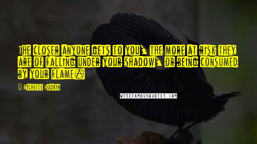 Michelle Hodkin Quotes: The closer anyone gets to you, the more at risk they are of falling under your shadow, or being consumed by your flame.