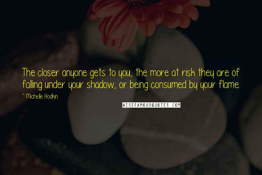 Michelle Hodkin Quotes: The closer anyone gets to you, the more at risk they are of falling under your shadow, or being consumed by your flame.