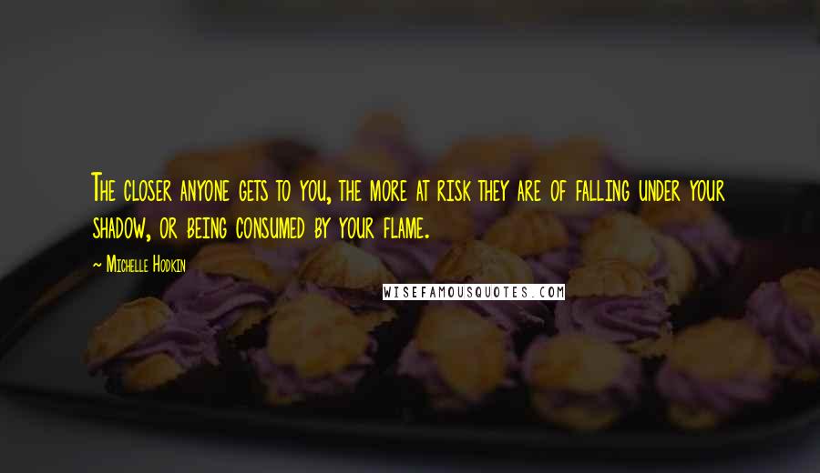 Michelle Hodkin Quotes: The closer anyone gets to you, the more at risk they are of falling under your shadow, or being consumed by your flame.