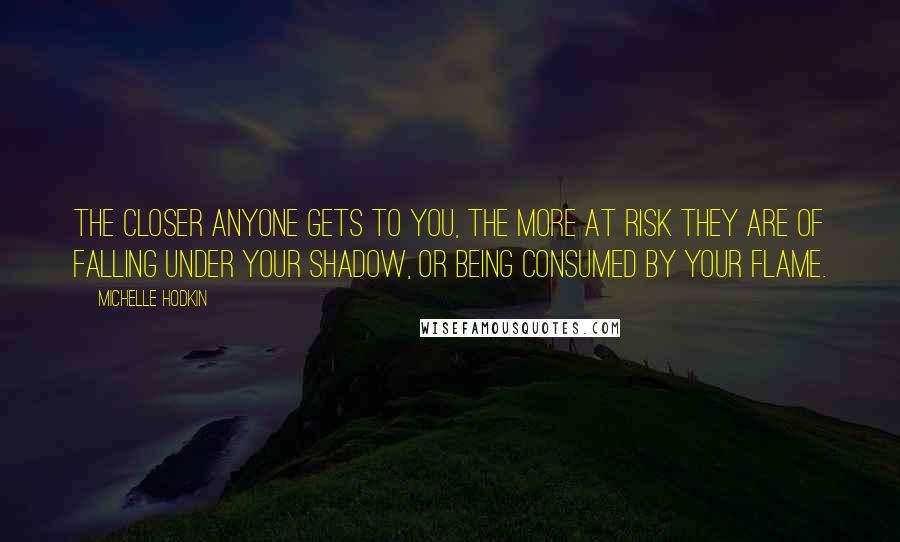 Michelle Hodkin Quotes: The closer anyone gets to you, the more at risk they are of falling under your shadow, or being consumed by your flame.
