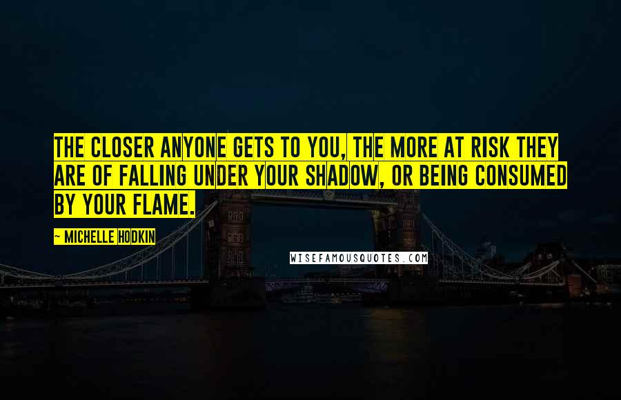 Michelle Hodkin Quotes: The closer anyone gets to you, the more at risk they are of falling under your shadow, or being consumed by your flame.