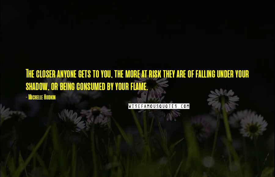 Michelle Hodkin Quotes: The closer anyone gets to you, the more at risk they are of falling under your shadow, or being consumed by your flame.