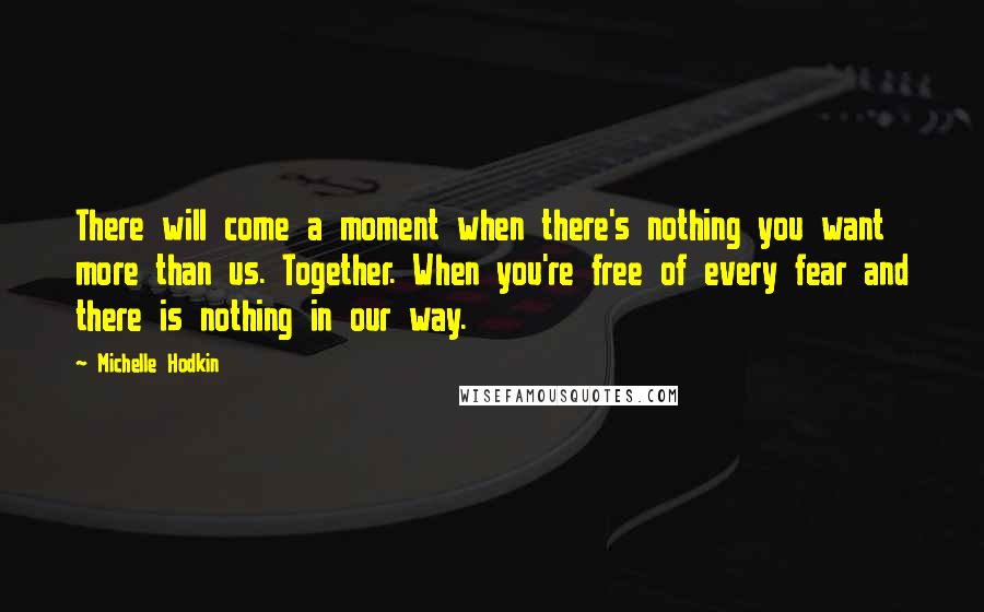 Michelle Hodkin Quotes: There will come a moment when there's nothing you want more than us. Together. When you're free of every fear and there is nothing in our way.