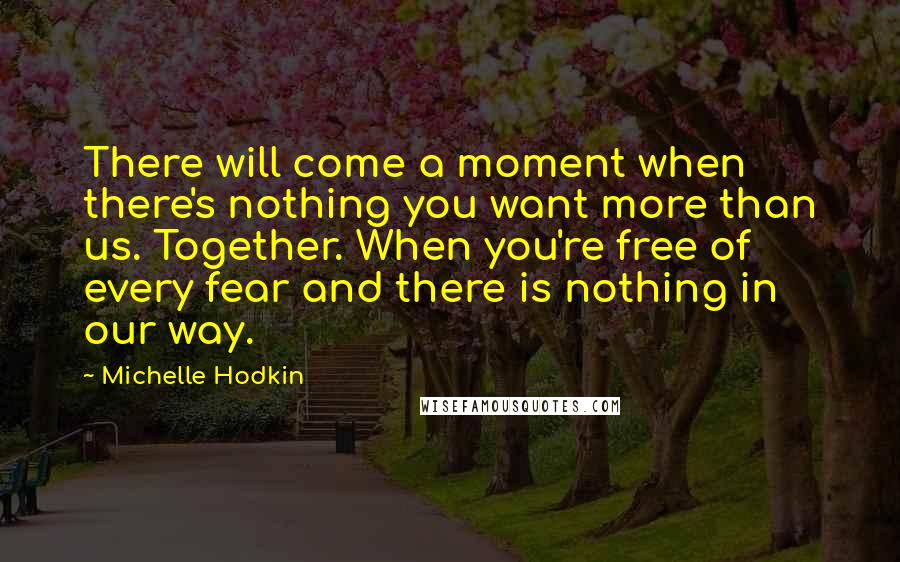 Michelle Hodkin Quotes: There will come a moment when there's nothing you want more than us. Together. When you're free of every fear and there is nothing in our way.