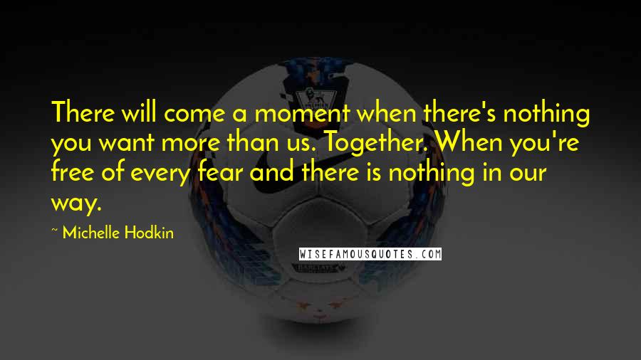 Michelle Hodkin Quotes: There will come a moment when there's nothing you want more than us. Together. When you're free of every fear and there is nothing in our way.