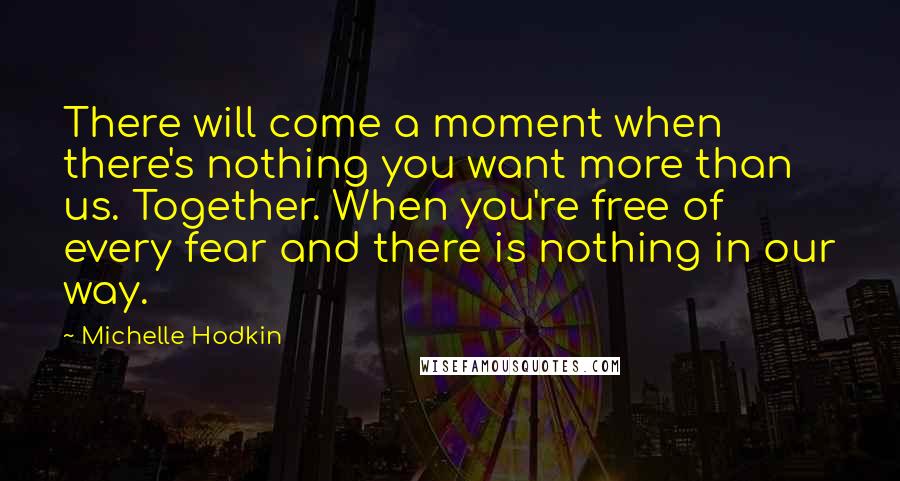 Michelle Hodkin Quotes: There will come a moment when there's nothing you want more than us. Together. When you're free of every fear and there is nothing in our way.