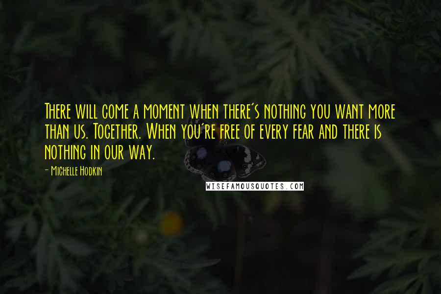 Michelle Hodkin Quotes: There will come a moment when there's nothing you want more than us. Together. When you're free of every fear and there is nothing in our way.