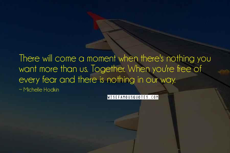 Michelle Hodkin Quotes: There will come a moment when there's nothing you want more than us. Together. When you're free of every fear and there is nothing in our way.