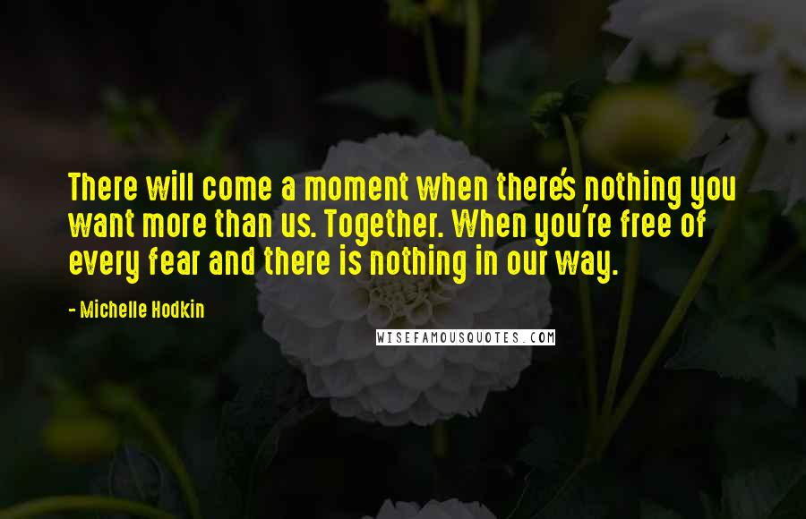 Michelle Hodkin Quotes: There will come a moment when there's nothing you want more than us. Together. When you're free of every fear and there is nothing in our way.