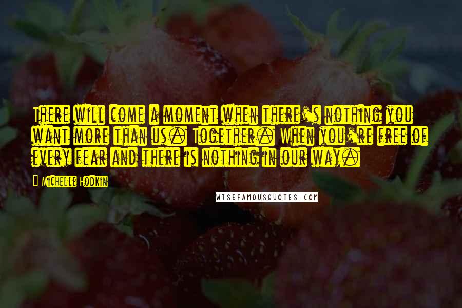 Michelle Hodkin Quotes: There will come a moment when there's nothing you want more than us. Together. When you're free of every fear and there is nothing in our way.