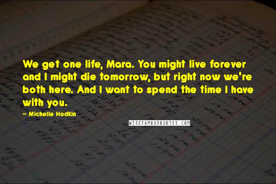 Michelle Hodkin Quotes: We get one life, Mara. You might live forever and I might die tomorrow, but right now we're both here. And I want to spend the time I have with you.