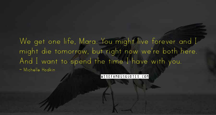 Michelle Hodkin Quotes: We get one life, Mara. You might live forever and I might die tomorrow, but right now we're both here. And I want to spend the time I have with you.