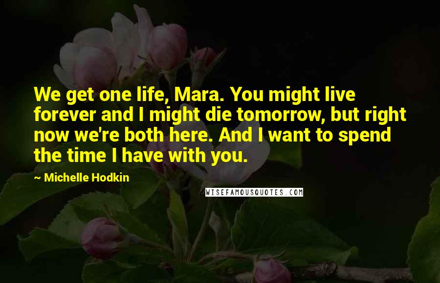 Michelle Hodkin Quotes: We get one life, Mara. You might live forever and I might die tomorrow, but right now we're both here. And I want to spend the time I have with you.