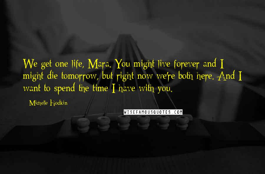 Michelle Hodkin Quotes: We get one life, Mara. You might live forever and I might die tomorrow, but right now we're both here. And I want to spend the time I have with you.