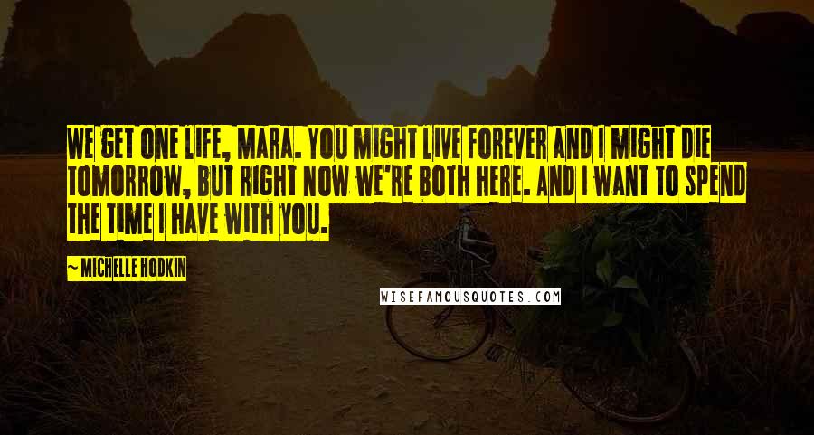 Michelle Hodkin Quotes: We get one life, Mara. You might live forever and I might die tomorrow, but right now we're both here. And I want to spend the time I have with you.