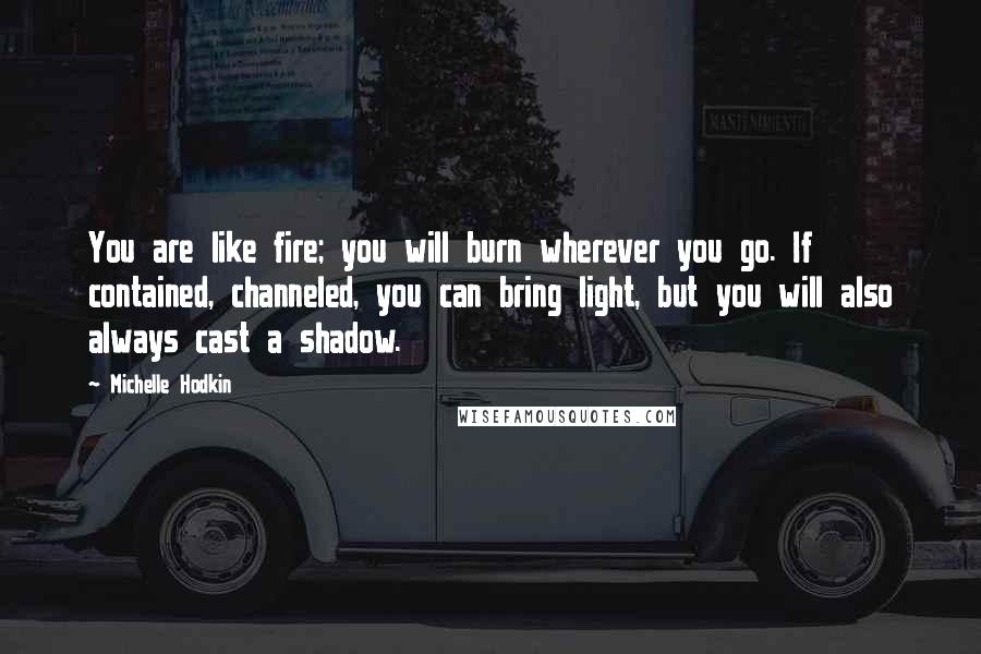 Michelle Hodkin Quotes: You are like fire; you will burn wherever you go. If contained, channeled, you can bring light, but you will also always cast a shadow.