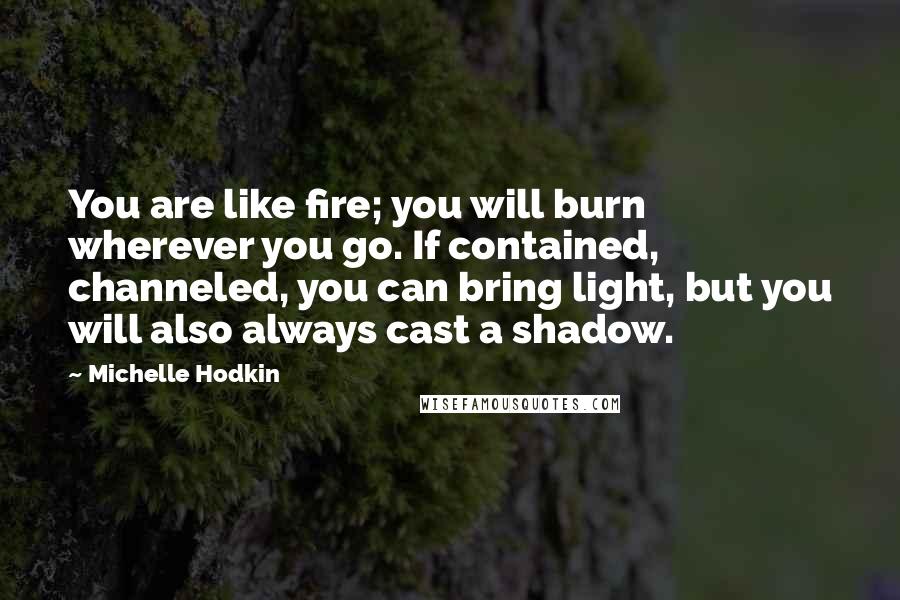 Michelle Hodkin Quotes: You are like fire; you will burn wherever you go. If contained, channeled, you can bring light, but you will also always cast a shadow.