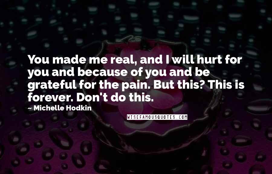 Michelle Hodkin Quotes: You made me real, and I will hurt for you and because of you and be grateful for the pain. But this? This is forever. Don't do this.