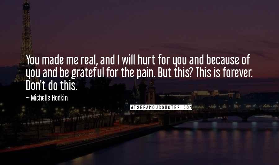 Michelle Hodkin Quotes: You made me real, and I will hurt for you and because of you and be grateful for the pain. But this? This is forever. Don't do this.