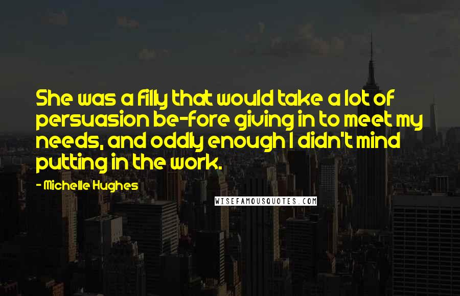 Michelle Hughes Quotes: She was a filly that would take a lot of persuasion be-fore giving in to meet my needs, and oddly enough I didn't mind putting in the work.