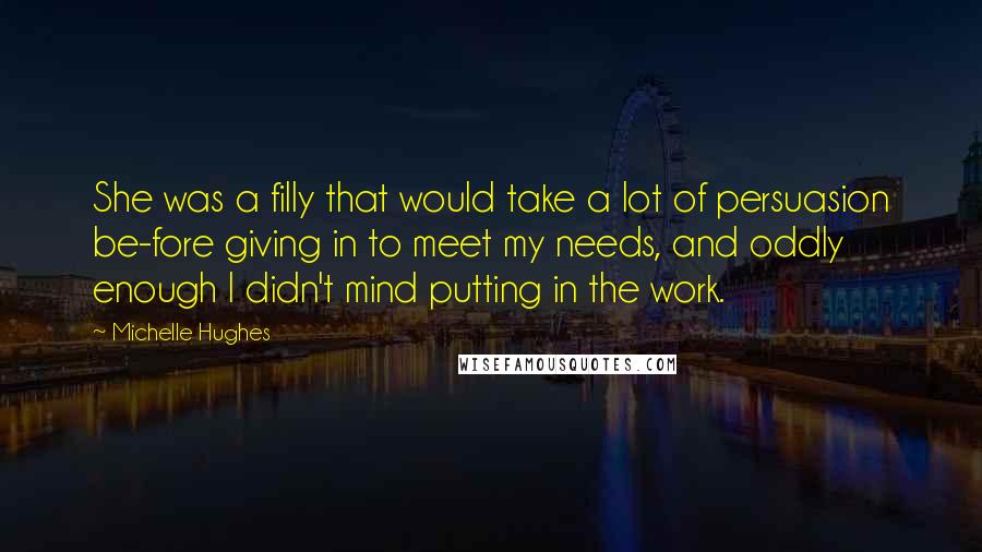 Michelle Hughes Quotes: She was a filly that would take a lot of persuasion be-fore giving in to meet my needs, and oddly enough I didn't mind putting in the work.