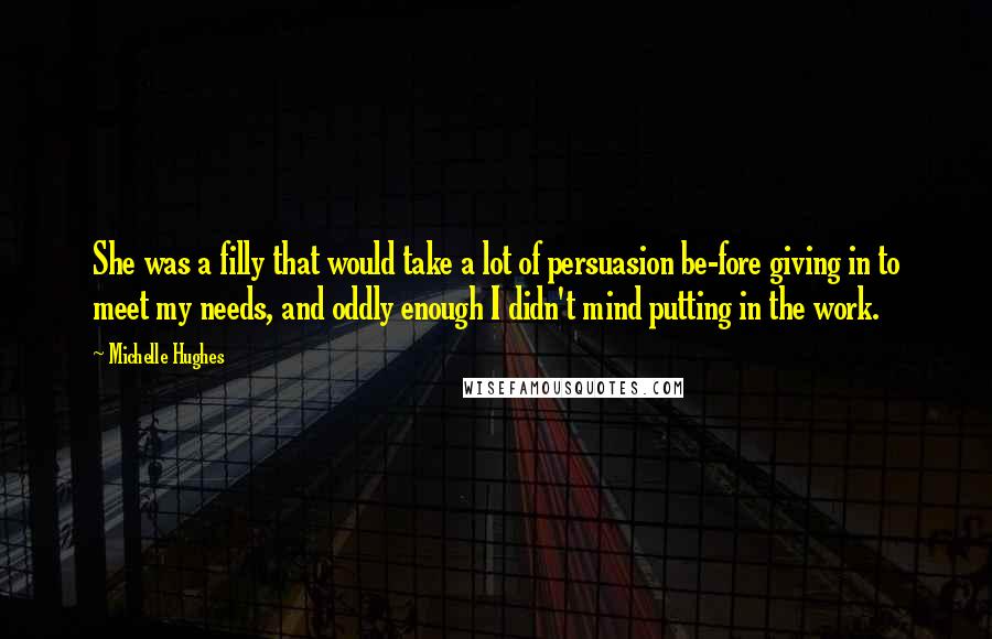 Michelle Hughes Quotes: She was a filly that would take a lot of persuasion be-fore giving in to meet my needs, and oddly enough I didn't mind putting in the work.