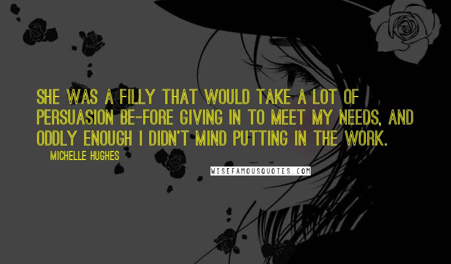 Michelle Hughes Quotes: She was a filly that would take a lot of persuasion be-fore giving in to meet my needs, and oddly enough I didn't mind putting in the work.