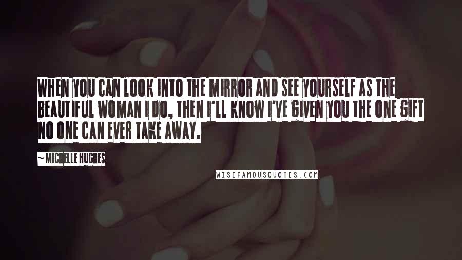 Michelle Hughes Quotes: When you can look into the mirror and see yourself as the beautiful woman I do, then I'll know I've given you the one gift no one can ever take away.